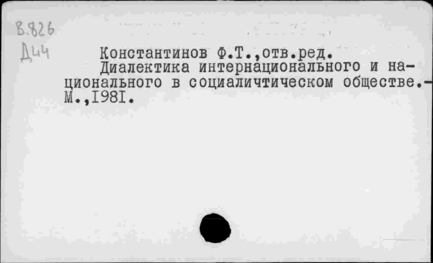 ﻿ИН	’	. ■ ,>
ДьЦ Константинов Ф.Т.»отв.ред.
Диалектика интернационального и национального в социаличтическом обществе. М.,1981.